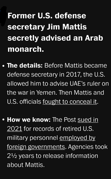 Former U.S. defense secretary Jim Mattis secretly advised an Arab monarch.

» The details: Before Mattis became defense secretary in 2017, the U.S. allowed him to advise UAE’s ruler on the war in Yemen. Then Mattis and U.S. officials fought to conceal it.

* How we know: The Post sued in 2021 for records of retired U.S. military personnel employed by foreign governments. Agencies took over 2 years to release information about Mattis. 