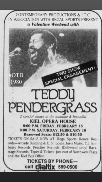 CONTEMPORARY PRODUCTIONS & L.T.C. IN ASSOCIATION WITH REGAL SPORTS PRESENT a Valentine Weekend with Teddy Pendergrass - 2 special shows in the intimate & beautiful KIEL OPERA HOUSE 8:00 P.M. FRIDAY, FEBRUARY 15 8:00 P.M. SATURDAY, FEBRUARY 16 Reserved Seats: $12.50 & $10.50 \ TICKETS ON SALE NOW AT: Regal Sports, Renee' Records—Arcade Building & E. St. Louis, Joe's Music, C.J. Embassy Records, Peaches Records. (Dellwood only) Backstage Records, Tapes & Tickets just east of Northwest Plaza and t…