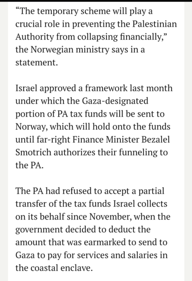 “The temporary scheme will play a crucial role in preventing the Palestinian Authority from collapsing financially,” the Norwegian ministry says in a statement.

Israel approved a framework last month under which the Gaza-designated portion of PA tax funds will be sent to Norway, which will hold onto the funds until far-right Finance Minister Bezalel Smotrich authorizes their funneling to the PA.

The PA had refused to accept a partial transfer of the tax funds Israel collects on its behalf sin…