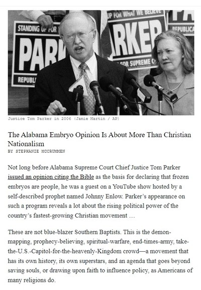 The Alabama FRozen Embryo Opinion Is About More Than Christian Nationalism         Not long before Alabama Supreme Court Chief Justice Tom Parker issued an opinion citing the Bible as the basis for declaring that frozen embryos are people, he was a guest on a YouTube show hosted by a self-described prophet named Johnny Enlow. Parker’s appearance on such a program reveals a lot about the rising political power of the country’s fastest-growing Christian movement These are not blue-blazer Southern…