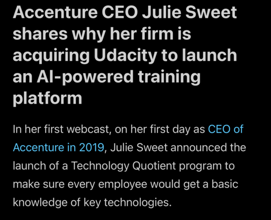 A screenshot of a news article headlined:

“Accenture CEO Julie Sweet shares why her firm is acquiring Udacity to launch an AI-powered training platform”

Body text:
In her first webcast, on her first day as CEO of Accenture in 2019, Julie Sweet announced the launch of a Technology Quotient program to make sure every employee would get a basic knowledge of key technologies.  
