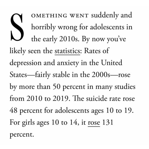 SOMETHING WENT horribly wrong for adolescents in the early 2010s. By now you've likely seen the statistics: Rates of depression and anxiety in the United States—fairly stable in the 2000s—rose by more than 50 percent in many studies from 2010 to 2019. The suicide rate rose 48 percent for adolescents ages 10 to 19. For girls ages 10 to 14, it rose 131 percent. 