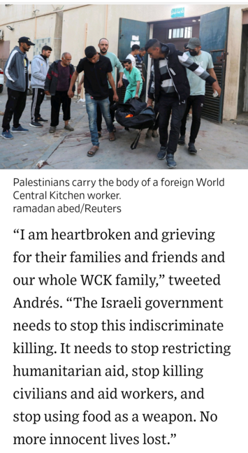 Palestinians carry the body of a foreign World Central Kitchen worker. photo by ramadan abed/Reuters 

“I am heartbroken and grieving for their families and friends and our whole WCK family,” tweeted Andrés. “The Israeli government needs to stop this indiscriminate killing. It needs to stop restricting humanitarian aid, stop killing civilians and aid workers, and stop using food as a weapon. No more innocent lives lost.” 