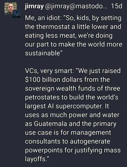 Me, an idiot: “So, kids, by setting the thermostat a little lower and eating less meat, we’re doing our part to make the world more sustainable”

VCs, very smart: “We just raised $100 billion dollars from the sovereign wealth funds of three petrostates to build the world’s largest AI supercomputer. It uses as much power and water as Guatemala and the primary use case is for management consultants to autogenerate powerpoints for justifying mass layoffs.”