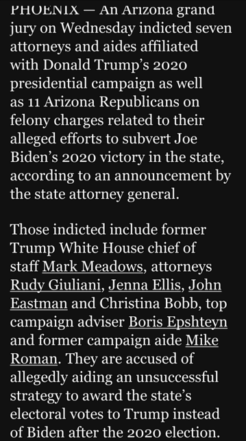 PHOENIX — An Arizona grand jury on Wednesday indicted seven attorneys and aides affiliated with Donald Trump’s 2020 presidential campaign as well

as 11 Arizona Republicans on felony charges related to their alleged efforts to subvert Joe Biden’s 2020 victory in the state, according to an announcement by ICH EICE0 A g1

Those indicted include former Trump White House chief of staff Mark Meadows, attorneys Rudy Giuliani, Jenna Ellis, John Eastman and Christina Bobb, top campaign adviser Boris Ep…