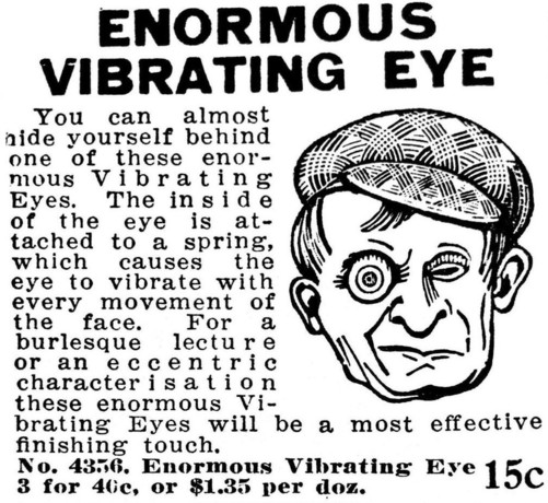 An old ad for an 'enormous vibrating eye'. The ad is black and white and has a guy with a cap wearing one of the eyes. 

The text says 'You can almost hide yourself behind one of these enormous Vibrating Eyes. The inside of the eye is attached to a spring, which causes the eye to vibrate with every movement of the face. For a burlesque lecture or an eccentric characterisation these enormous Vibrating Eyes will be a most effective finishing touch. No. 4356 Enormous Vibrating Eye 3 for 40c, or $1…