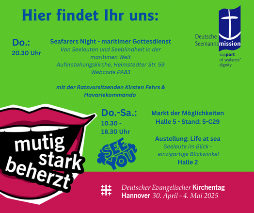 Unten das Logo vom Kirchentag mit offenem roten Mund und den Worten mutig, stark beherzt.
Dazu auf grünem Grund der Text:

Hier findet Ihr uns:
Do.:
20.30 Uhr
Seafarers Night - maritimer Gottesdienst
Von Seeleuten und Seeblindheit in der maritimen Welt
Auferstehungskirche, Helmstedter Str. 59
Webcode PA83
mit der Ratsvorsitzenden Kirsten Fehrs & Havariekommando
Do.-Sa.:
10.30 - 18.30 Uhr
Deutsche
Seemannsmission
support
of seafarers'
dignity
mutig stark
beherzt
Markt der Möglichkeiten
Halle 5 -…