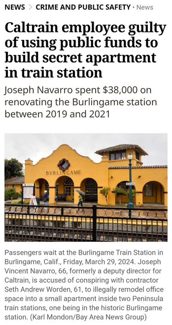 NEWS ~ CRIME AND PUBLIC SAFETY - Caltrain employee guilty of using public funds to build secret apartment 1n train station Joseph Navarro spent $38,000 on renovating the Burlingame station between 2019 and 2021 


Picture of Passengers waiting at the Burlingame Train Station in Burlingame, Calif., Friday, March 29, 2024. Joseph Vincent Navarro, 66, formerly a deputy director for Caltrain, is accused of conspiring with contractor Seth Andrew Worden, 61, to illegally remodel office space into a small apartment inside two Peninsula train stations, one being in the historic Burlingame station. (Karl Mondon/Bay Area News Group) 