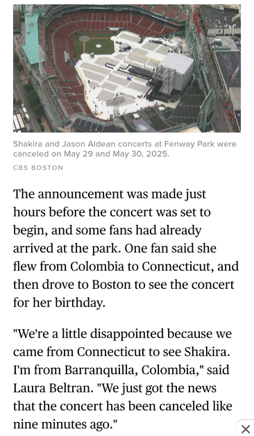 

Shakira and Jason Aldean concerts at Fenway Park were canceled on May 29 and May 30, 2025. 

The announcement was made just hours before the concert was set to begin, and some fans had already arrived at the park. One fan said she flew from Colombia to Connecticut, and then drove to Boston to see the concert for her birthday. "We're a little disappointed because we came from Connecticut to see Shakira. I'm from Barranquilla, Colombia," said Laura Beltran. "We just got the news that the concer…