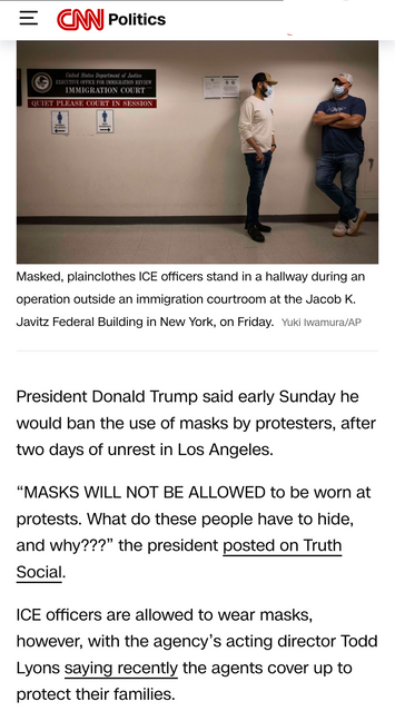 = Politics =

Masked, plainclothes ICE officers stand in a hallway during an operation outside an immigration courtroom at the Jacob K. Javitz Federal Building in New York, on Friday. Yuki lwamura/AP President Donald Trump said early Sunday he would ban the use of masks by protesters, after two days of unrest in Los Angeles. “MASKS WILL NOT BE ALLOWED to be worn at protests. What do these people have to hide, and why???” the president posted on Truth Social. ICE officers are allowed to wear mas…