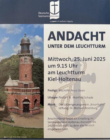 Links das Foto vom rot geklingelten Leuchtturm und rechts daneben der Text:

Deutsche
Seemanns mission
support of seafarers dignity
ANDACHT
UNTER DEM LEUCHTTURM
Mittwoch, 25. Juni 2025 um 9.15 Uhr
am Leuchtturm
Kiel-Holtenau
Predigt: Bischöfin Nora Steen
Liturgie: Pastor i.R. Manfred Schade
Musik: Der Lotsengesangverein „Knurrhahn"
Leitung: Dr. Michael Pezenburg
Anschließend findet ein Empfang im Seemannsheim Holtenau (Kanalstr. 64,
24159 Kiel) statt, zu dem alle herzlich eingeladen sind.
Foto:…