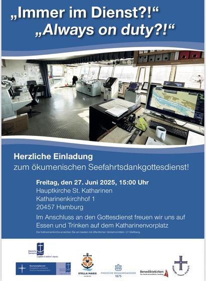 Auf dunkelblauen Hintergrund zeigt das Plakat den Blick auf die Brücke eine Schiffes mit vielen Monitoren. Dazu den Text:

„Immer im Dienst?!"
„Always on duty?!"
Herzliche Einladung zum ökumenischen Seefahrtsdankgottesdienst!
Freitag, den 27. Juni 2025, 15:00 Uhr
Hauptkirche St. Katharinen
Katharinenkirchhof 1
20457 Hamburg
Im Anschluss an den Gottesdienst freuen wir uns auf Essen und Trinken auf dem Katharinenvorplatz
Die Katharinenkirche erreichen Sie am besten mit öffentlichen Verkehrsmittel…