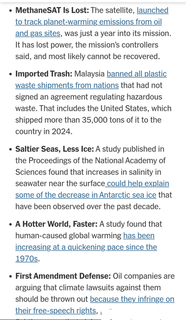 o Methane SAT Is Lost: The satellite, launched to track planet-warming emissions from oil and gas sites, was just a year into its mission. It has lost power, the mission’s controllers said, and most likely cannot be recovered.

o Imported Trash: Malaysia banned all plastic waste shipments from nations that had not sighed an agreement regulating hazardous waste. That includes the United States, which shipped more than 35,000 tons of it to the country in 2024.

» Saltier Seas, Less Ice: A study p…